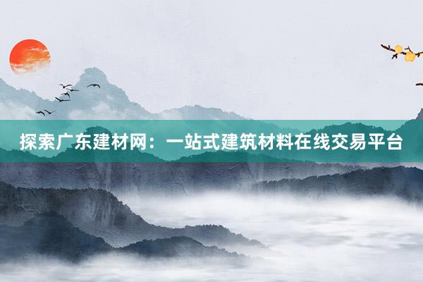 探索广东建材网：一站式建筑材料在线交易平台